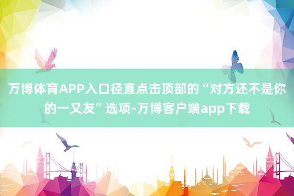 万博体育APP入口径直点击顶部的“对方还不是你的一又友”选项-万博客户端app下载