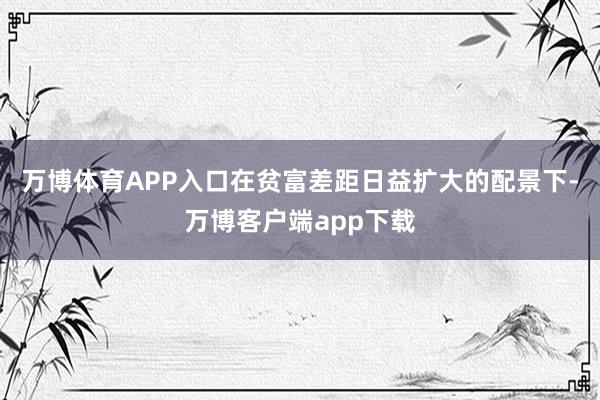 万博体育APP入口在贫富差距日益扩大的配景下-万博客户端app下载