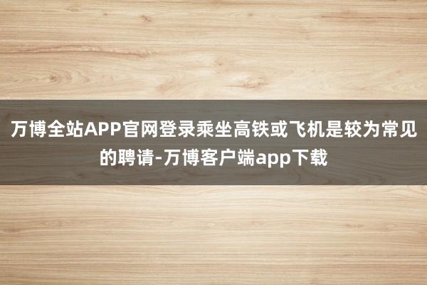 万博全站APP官网登录乘坐高铁或飞机是较为常见的聘请-万博客户端app下载