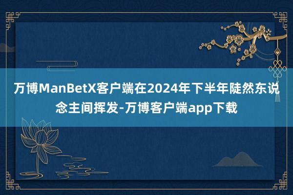 万博ManBetX客户端在2024年下半年陡然东说念主间挥发-万博客户端app下载