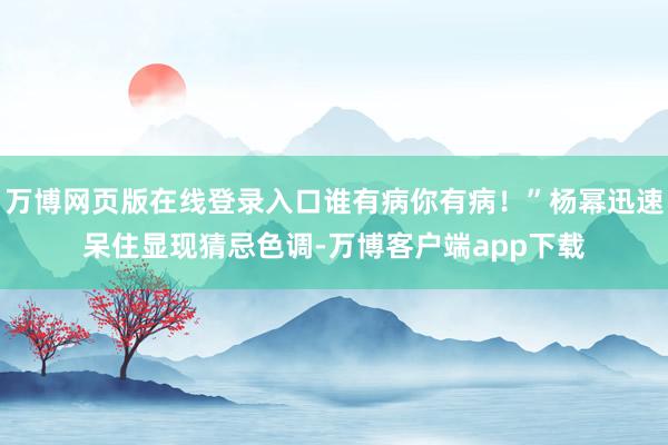 万博网页版在线登录入口谁有病你有病!”杨幂迅速呆住显现猜忌色调-万博客户端app下载