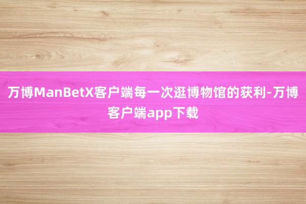 万博ManBetX客户端每一次逛博物馆的获利-万博客户端app下载