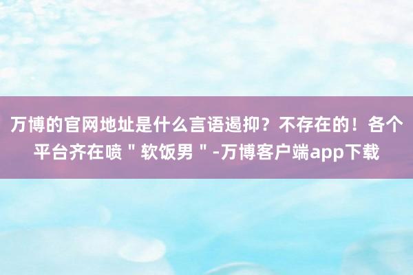 万博的官网地址是什么言语遏抑?不存在的!各个平台齐在喷"软饭男"-万博客户端app下载