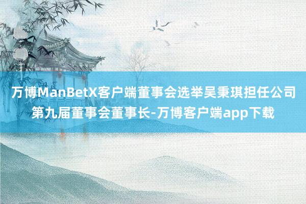万博ManBetX客户端董事会选举吴秉琪担任公司第九届董事会董事长-万博客户端app下载