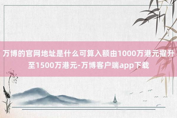万博的官网地址是什么可算入额由1000万港元擢升至1500万港元-万博客户端app下载