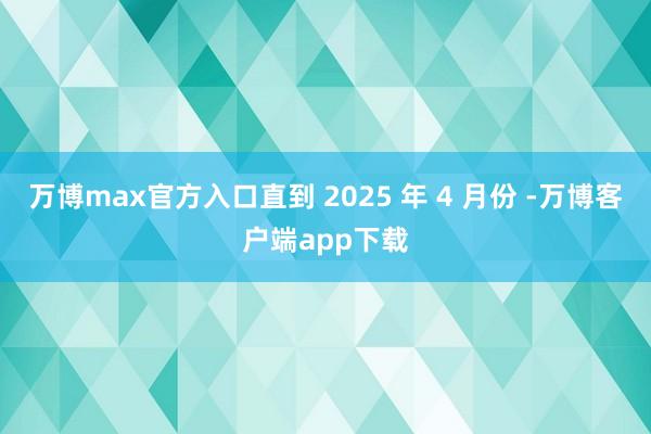 万博max官方入口直到 2025 年 4 月份 -万博客户端app下载