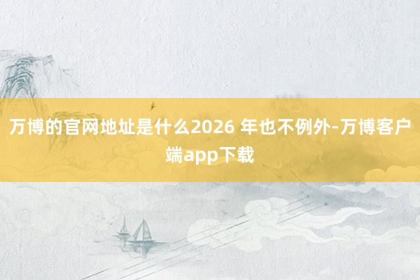 万博的官网地址是什么2026 年也不例外-万博客户端app下载