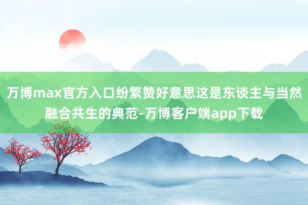 万博max官方入口纷繁赞好意思这是东谈主与当然融合共生的典范-万博客户端app下载