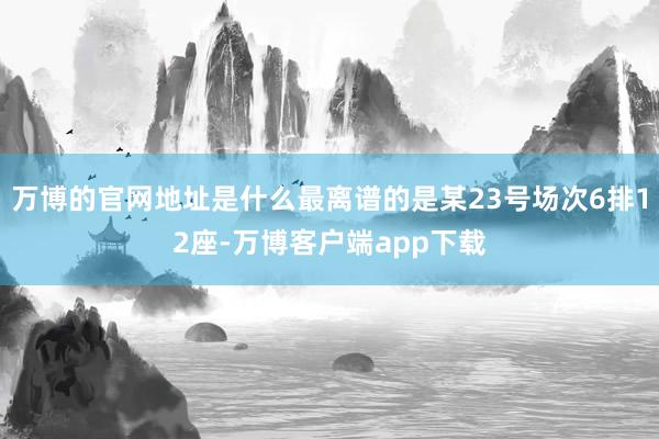 万博的官网地址是什么最离谱的是某23号场次6排12座-万博客户端app下载