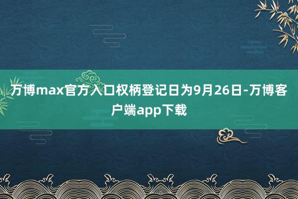万博max官方入口权柄登记日为9月26日-万博客户端app下载