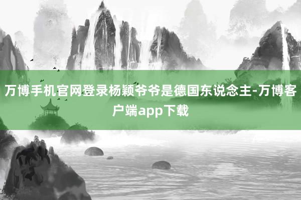 万博手机官网登录杨颖爷爷是德国东说念主-万博客户端app下载