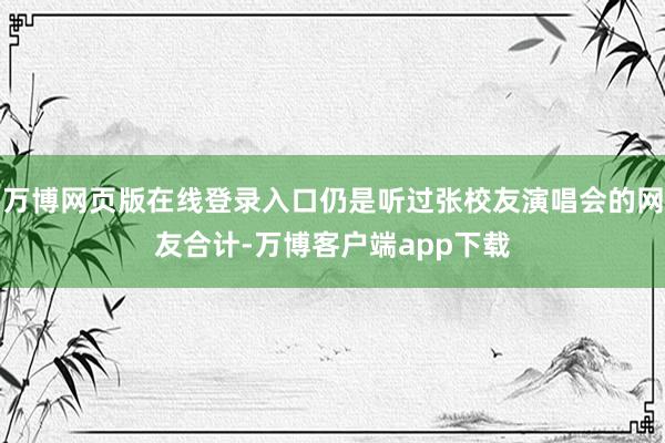 万博网页版在线登录入口仍是听过张校友演唱会的网友合计-万博客户端app下载
