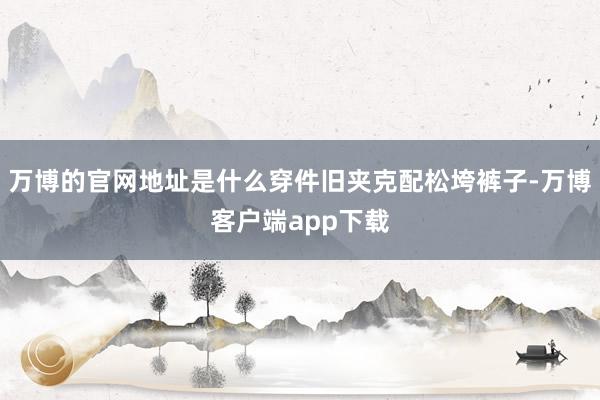 万博的官网地址是什么穿件旧夹克配松垮裤子-万博客户端app下载