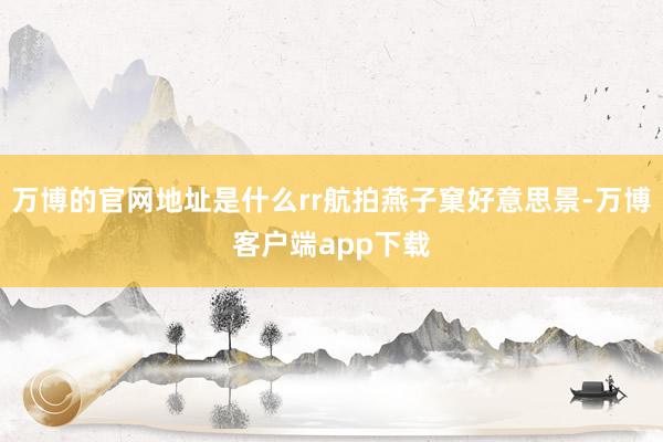 万博的官网地址是什么rr航拍燕子窠好意思景-万博客户端app下载