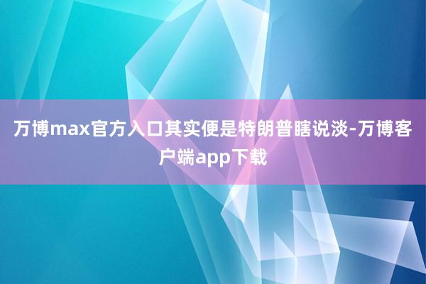 万博max官方入口其实便是特朗普瞎说淡-万博客户端app下载