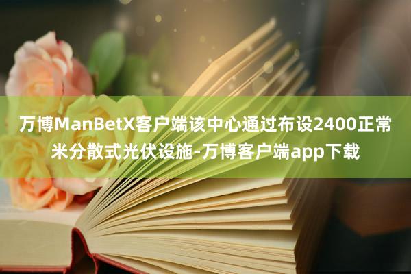万博ManBetX客户端该中心通过布设2400正常米分散式光伏设施-万博客户端app下载
