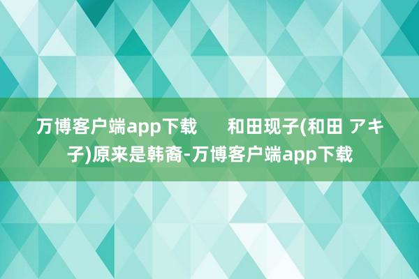 万博客户端app下载 和田现子(和田 アキ子)原来是韩裔-万博客户端app下载