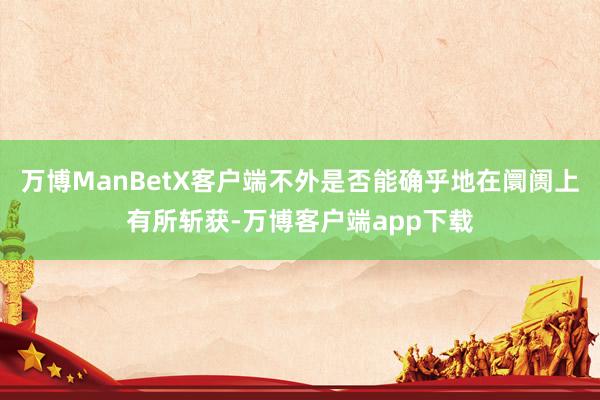 万博ManBetX客户端不外是否能确乎地在阛阓上有所斩获-万博客户端app下载