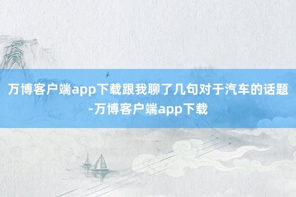万博客户端app下载跟我聊了几句对于汽车的话题-万博客户端app下载