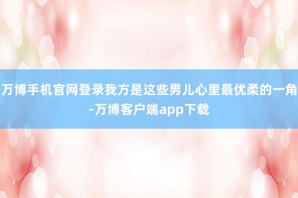 万博手机官网登录我方是这些男儿心里最优柔的一角-万博客户端app下载