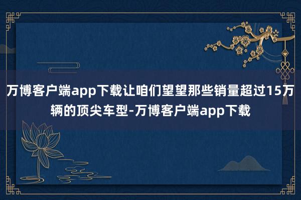 万博客户端app下载让咱们望望那些销量超过15万辆的顶尖车型-万博客户端app下载