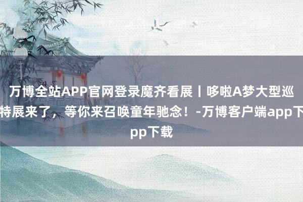 万博全站APP官网登录魔齐看展丨哆啦A梦大型巡回特展来了,等你来召唤童年驰念!-万博客户端app下载