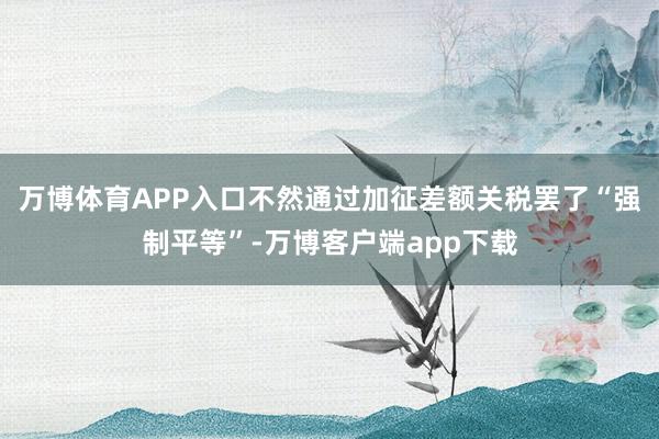 万博体育APP入口不然通过加征差额关税罢了“强制平等”-万博客户端app下载