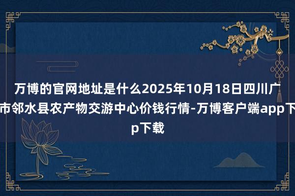 万博的官网地址是什么2025年10月18日四川广安市邻水县农产物交游中心价钱行情-万博客户端app下载