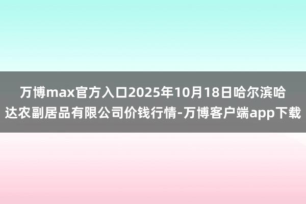 万博max官方入口2025年10月18日哈尔滨哈达农副居品有限公司价钱行情-万博客户端app下载