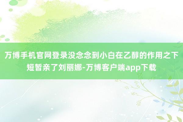 万博手机官网登录没念念到小白在乙醇的作用之下短暂亲了刘丽娜-万博客户端app下载