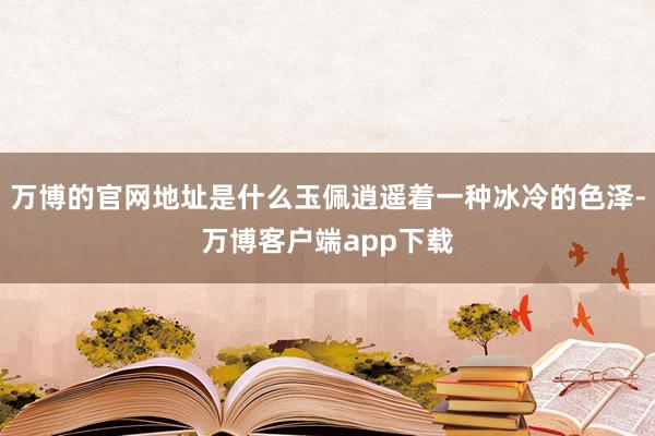 万博的官网地址是什么玉佩逍遥着一种冰冷的色泽-万博客户端app下载