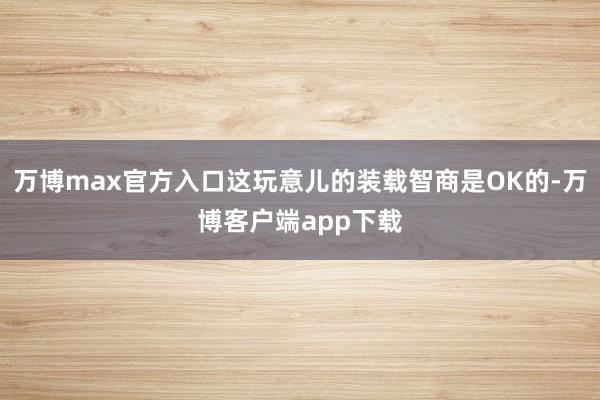 万博max官方入口这玩意儿的装载智商是OK的-万博客户端app下载