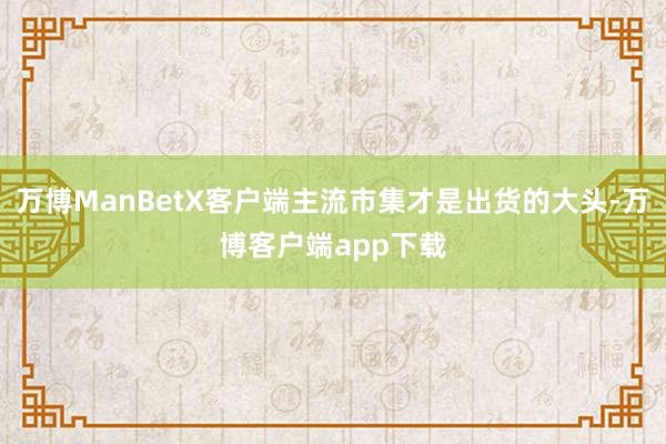 万博ManBetX客户端主流市集才是出货的大头-万博客户端app下载