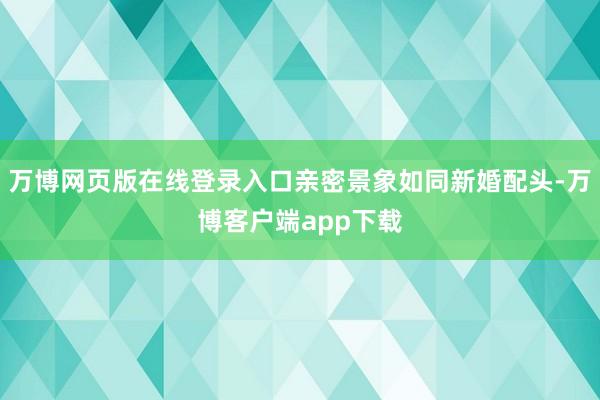 万博网页版在线登录入口亲密景象如同新婚配头-万博客户端app下载