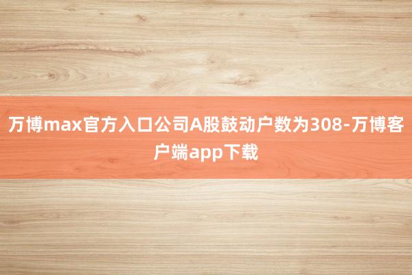 万博max官方入口公司A股鼓动户数为308-万博客户端app下载