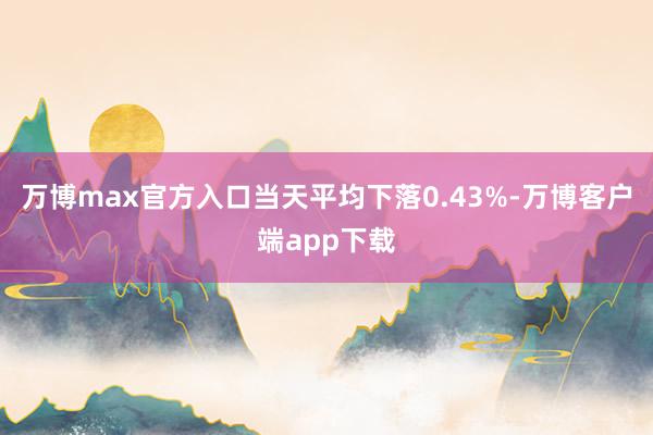 万博max官方入口当天平均下落0.43%-万博客户端app下载