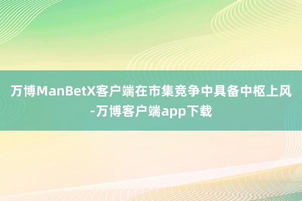 万博ManBetX客户端在市集竞争中具备中枢上风-万博客户端app下载