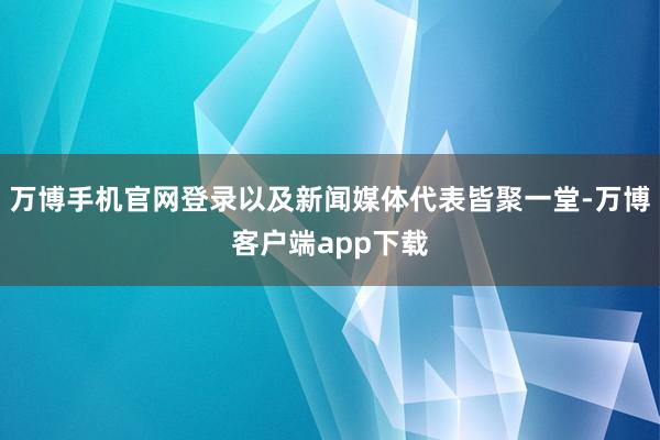 万博手机官网登录以及新闻媒体代表皆聚一堂-万博客户端app下载