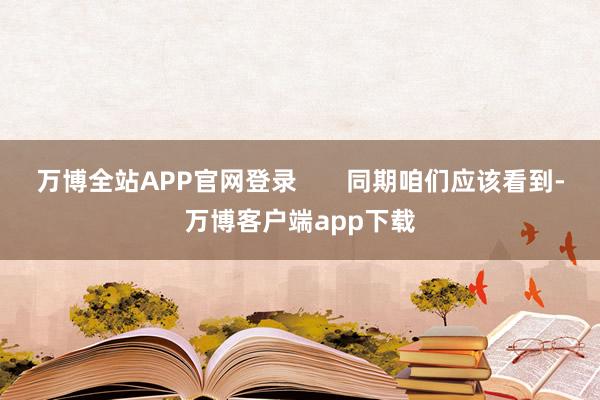 万博全站APP官网登录 同期咱们应该看到-万博客户端app下载