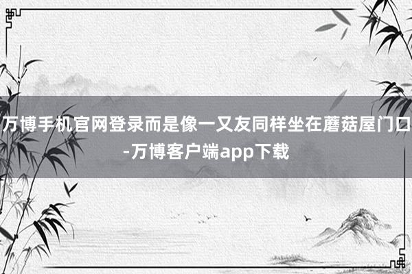万博手机官网登录而是像一又友同样坐在蘑菇屋门口-万博客户端app下载