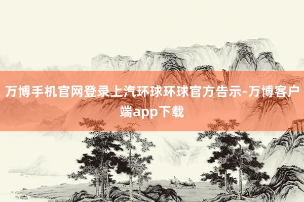 万博手机官网登录上汽环球环球官方告示-万博客户端app下载