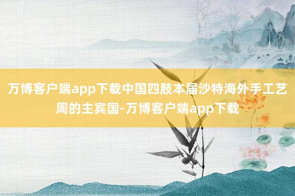万博客户端app下载中国四肢本届沙特海外手工艺周的主宾国-万博客户端app下载