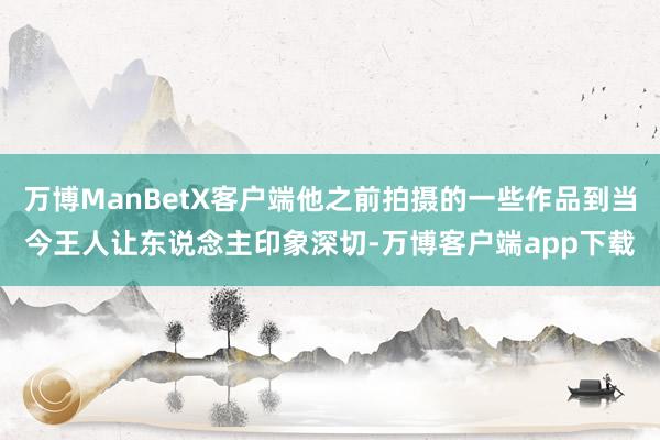 万博ManBetX客户端他之前拍摄的一些作品到当今王人让东说念主印象深切-万博客户端app下载