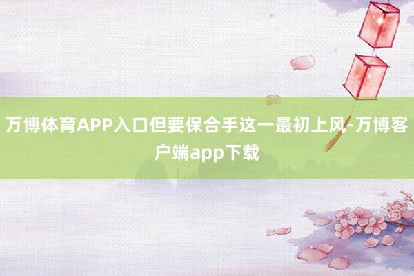 万博体育APP入口但要保合手这一最初上风-万博客户端app下载