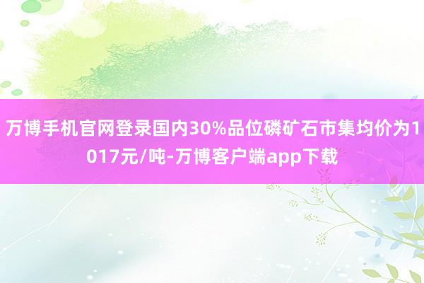 万博手机官网登录国内30%品位磷矿石市集均价为1017元/吨-万博客户端app下载