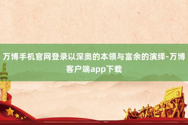 万博手机官网登录以深奥的本领与富余的演绎-万博客户端app下载