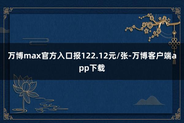 万博max官方入口报122.12元/张-万博客户端app下载