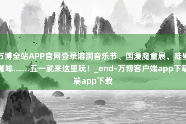 万博全站APP官网登录溶洞音乐节、国漫魔童展、陡壁咖啡......五一就来这里玩！_end-万博客户端app下载
