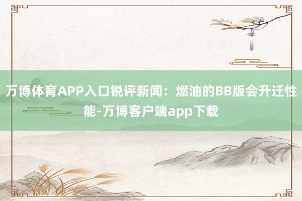 万博体育APP入口锐评新闻:燃油的BB版会升迁性能-万博客户端app下载