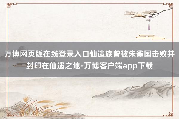 万博网页版在线登录入口仙遗族曾被朱雀国击败并封印在仙遗之地-万博客户端app下载